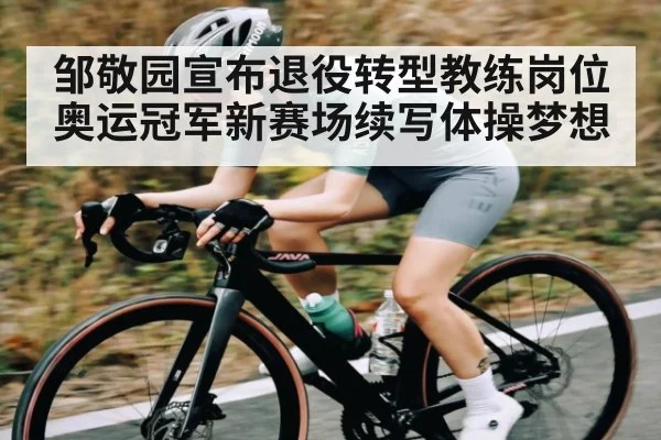 邹敬园宣布退役转型教练岗位奥运冠军新赛场续写体操梦想